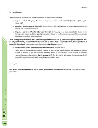 9. Annexes
- 94 -
REPORT
EvaluationConclave,2017
3.	 Contributions
The Contributions addressing the themes/strands can be in the form of following:
(a)	 Organise a skills building or professional development workshop of 3 hrs (half day) or 6 hours (full day) [6-
7June 2017]
(b)	 Organise a Demonstration of Skills of 1-2 hrs [6-7June 2017]: Show how to use or apply an evaluation concept
or tool, with hands-on-experiences.
(c)	 Organise a pre-formed Panel of 1-1.5 hrs [8-9June 2017]: Focussing on an issue related to the theme of the
Conclave. We recommend that panel presentations should be confined to a maximum of four persons to
enable discussion after the presentations.
Those wishing to organize any of these events are expected to bear the cost of participation of resource persons. CoE
SA will provide meeting halls and attendant services free of charge. Please complete the form (Annex 1) and send it
to Ranjith Mahindapala coeconclavepapers@gmail.com by 31 January 2017.
(d)	 Presentation of Papers at Panels formed by the Secretariat [8-9June 2017]:
Those who are interested in presenting a Paper at the Conclave on the themes indicated earlier should
submit an Abstract as per the Guidelines attached (Annex 2). The Abstracts should be sent by email to
coeconclavepapers@gmail.com by 31 January 2017. The Secretariat will review the Abstracts and will
attempt to organize them to Panels, depending on the subject area.
4.	 Inquiries
Any general inquiries may please be sent to Ranjith Mahindapala, Executive Director, CoE-SA: conclavecoe2015@
gmail.com.
 