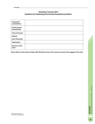 9. Annexes
- 95 -
REPORT
EvaluationConclave,2017
Evaluation Conclave 2017
Guidelines for Workshops/Pre-formed Panel/Demonstration
Proponent’s
name/address
Contact person
(name/email)
Title of the Event
Abstract
(max 150 words)
Target group
Structure of the
Event
Please attach a brief résumé of about 100-150 words of each of the resource persons to be engaged in the event.
 strike off as appropriate
 