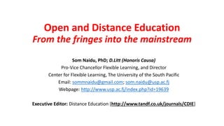Open and Distance Education
From the fringes into the mainstream
Som Naidu, PhD; D.Litt (Honoris Causa)
Pro-Vice Chancellor Flexible Learning, and Director
Center for Flexible Learning, The University of the South Pacific
Email: sommnaidu@gmail.com; som.naidu@usp.ac.fj
Webpage: http://www.usp.ac.fj/index.php?id=19639
Executive Editor: Distance Education [http://www.tandf.co.uk/journals/CDIE]
 
