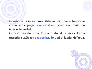 Coerência são as possibilidades de o texto funcionar 
como uma peça comunicativa, como um meio de 
interação verbal. 
O texto supõe uma forma material, e essa forma 
material supõe uma organização padronizada, definida. 
 