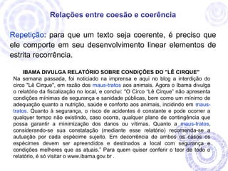 Relações entre coesão e coerência 
Repetição: para que um texto seja coerente, é preciso que 
ele comporte em seu desenvolvimento linear elementos de 
estrita recorrência. 
IBAMA DIVULGA RELATÓRIO SOBRE CONDIÇÕES DO "LÊ CIRQUE" 
Na semana passada, foi noticiado na imprensa e aqui no blog a interdição do 
circo "Lê Cirque", em razão dos maus-tratos aos animais. Agora o Ibama divulga 
o relatório da fiscalização no local, e conclui: "O Circo “Lê Cirque” não apresenta 
condições mínimas de segurança e sanidade públicas, bem como um mínimo de 
adequação quanto a nutrição, saúde e conforto aos animais, incidindo em maus-tratos. 
Quanto à segurança, o risco de acidentes é constante e pode ocorrer a 
qualquer tempo não existindo, caso ocorra, qualquer plano de contingência que 
possa garantir a minimização dos danos ou vítimas. Quanto a maus-tratos, 
considerando-se sua constatação (mediante esse relatório) recomenda-se a 
autuação por cada espécime sujeito. Em decorrência de ambos os casos os 
espécimes devem ser apreendidos e destinados a local com segurança e 
condições melhores que as atuais.” Para quem quiser conferir o teor de todo o 
relatório, é só visitar o www.ibama.gov.br . 
 