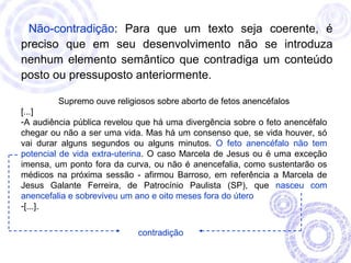Não-contradição: Para que um texto seja coerente, é 
preciso que em seu desenvolvimento não se introduza 
nenhum elemento semântico que contradiga um conteúdo 
posto ou pressuposto anteriormente. 
Supremo ouve religiosos sobre aborto de fetos anencéfalos 
[...] 
-A audiência pública revelou que há uma divergência sobre o feto anencéfalo 
chegar ou não a ser uma vida. Mas há um consenso que, se vida houver, só 
vai durar alguns segundos ou alguns minutos. O feto anencéfalo não tem 
potencial de vida extra-uterina. O caso Marcela de Jesus ou é uma exceção 
imensa, um ponto fora da curva, ou não é anencefalia, como sustentarão os 
médicos na próxima sessão - afirmou Barroso, em referência a Marcela de 
Jesus Galante Ferreira, de Patrocínio Paulista (SP), que nasceu com 
anencefalia e sobreviveu um ano e oito meses fora do útero 
-[...]. 
contradição 
 