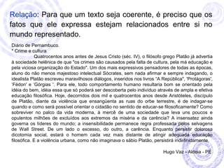 Relação: Para que um texto seja coerente, é preciso que os 
fatos que ele expressa estejam relacionados entre si no 
mundo representado. 
Diário de Pernambuco. 
* Crime e cultura 
Quatrocentos anos antes de Jesus Cristo (séc. IV), o filósofo grego Platão já advertia 
à sociedade helênica de que "os crimes são causados pela falta de cultura, pela má educação e 
pela viciosa organização do Estado". Um dos mais expressivos pensadores de todas as épocas, 
aluno do não menos majestoso intelectual Sócrates, sem nada afirmar e sempre indagando, o 
idealista Platão escreveu maravilhosos diálogos, inseridos nos livros “A República", 'Protágoras', 
‘Fédon' e ‘Górgias '. Para ele, todo comportamento humano resultaria bom se orientado pela 
idéia do bem, idéia essa que só poderá ser descoberta pelo indivíduo através de ampla e efetiva 
educação filosófica. Hoje, decorridos dois mil e quatrocentos anos desde Aristóteles, discípulo 
de Platão, diante da violência que ensangüenta as ruas do orbe terrestre, é de indagar-se 
quando e como será possível orientar o cidadão no sentido de educar-se filosoficamente? Como 
sobreviver no palco da vida moderna, à mercê de uma sociedade que leva uns poucos e 
opulentos milhões de excluídos aos extremos da miséria e da carência? A insensatez ainda 
governa os líderes do mundo; a insensibilidade permanece regra professada pelos selvagens 
de Wall Street. De um lado o excesso, do outro, a carência. Enquanto persistir dolorosa 
dicotomia social, estará o homem cada vez mais distante de atingir adequada educação 
filosófica. E a violência urbana, como não imaginava o sábio Platão, persistirá indefinidamente. 
Hugo Vaz - Aldeia - PE 
 