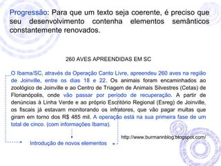 Progressão: Para que um texto seja coerente, é preciso que 
seu desenvolvimento contenha elementos semânticos 
constantemente renovados. 
260 AVES APREENDIDAS EM SC 
O Ibama/SC, através da Operação Canto Livre, apreendeu 260 aves na região 
de Joinville, entre os dias 18 e 22. Os animais foram encaminhados ao 
zoológico de Joinville e ao Centro de Triagem de Animais Silvestres (Cetas) de 
Florianópolis, onde vão passar por período de recuperação. A partir de 
denúncias à Linha Verde e ao próprio Escritório Regional (Esreg) de Joinville, 
os fiscais já estavam monitorando os infratores, que vão pagar multas que 
giram em torno dos R$ 485 mil. A operação está na sua primeira fase de um 
total de cinco. (com informações Ibama). 
http://www.burmannblog.blogspot.com/ 
Introdução de novos elementos 
 