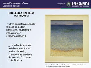 Língua Portuguesa, 1º Ano
Coerência Textual
“
COERÊNCIA EM DUAS
DEFINIÇÕES:
_“ Uma complexa rede de
fatores de ordem
linguística, cognitiva e
interacional.”
( Ingedore Koch )
_ “ a relação que se
estabelece entre as
partes do texto,
criando uma unidade
de sentido.” ( José
Luiz Fiorin ).
Imagem: Painting of Cross in the Orsay Museum, Paris - (Iles de Hyeres,
Var) / Henri-Edmond Cross / public domain.
 