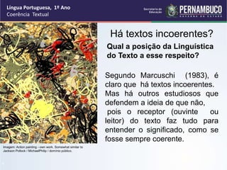 Língua Portuguesa, 1º Ano
Coerência Textual
“
Há textos incoerentes?
Imagem: Action painting - own work. Somewhat similar to
Jackson Pollock / MichaelPhilip / domínio público.
Qual a posição da Linguística
do Texto a esse respeito?
Segundo Marcuschi (1983), é
claro que há textos incoerentes.
Mas há outros estudiosos que
defendem a ideia de que não,
pois o receptor (ouvinte ou
leitor) do texto faz tudo para
entender o significado, como se
fosse sempre coerente.
 