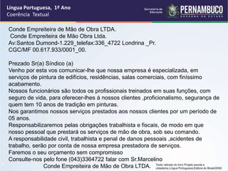 Língua Portuguesa, 1º Ano
Coerência Textual
“
Conde Empreiteira de Mão de Obra LTDA.
Conde Empreiteira de Mão Obra Ltda.
Av:Santos Dumond-1.229_telefax:336_4722 Londrina _Pr.
CGC/MF 00.617.933/0001_00.
Prezado Sr(a) Síndico (a)
Venho por esta vos comunicar-lhe que nossa empresa é especializada, em
serviços de pintura de edifícios, residências, salas comerciais, com finíssimo
acabamento.
Nossos funcionários são todos os profissionais treinados em suas funções, com
seguro de vida, para oferecer-lhes á nossos clientes ,proficionalismo, segurança de
quem tem 10 anos de tradição em pinturas.
Nos garantimos nossos serviços prestados aos nossos clientes por um período de
05 anos.
Responsabilizaremos pelas obrigações trabalhista e fiscais, de modo em que
nosso pessoal que prestará os serviços de mão de obra, sob seu comando.
A responsabilidade civil, trabalhista e penal de danos pessoais ,acidentes de
trabalho, serão por conta de nossa empresa prestadora de serviços.
Faremos o seu orçamento sem compromisso
Consulte-nos pelo fone (043)3364722 falar com Sr.Marcelino
Conde Empreiteira de Mão de Obra LTDA. Texto retirado do livro Projeto escola e
cidadania.Língua Portuguesa.Editora do Brasil/2000
 