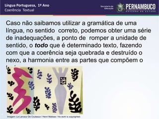 Língua Portuguesa, 1º Ano
Coerência Textual
“
Caso não saibamos utilizar a gramática de uma
língua, no sentido correto, podemos obter uma série
de inadequações, a ponto de romper a unidade de
sentido, o todo que é determinado texto, fazendo
com que a coerência seja quebrada e destruído o
nexo, a harmonia entre as partes que compõem o
texto.
Imagem: Le Lanceur De Couteaux / Henri Matisse / his work is copyrighted.
 