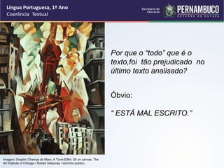 Língua Portuguesa, 1º Ano
Coerência Textual
“
Por que o “todo” que é o
texto,foi tão prejudicado no
último texto analisado?
Óbvio:
“ ESTÁ MAL ESCRITO.”
Imagem: Graphic Champs de Mars: A Torre Eiffel. Oil on canvas. The
Art Institute of Chicago / Robert Delaunay / domínio público.
 