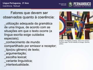 Língua Portuguesa, 1º Ano
Coerência Textual
“
Fatores que devem ser
observados quanto à coerência:
_utilização adequada da gramática
de uma língua, de acordo com as
situações em que o texto ocorre (a
língua escrita exige cuidados
especiais);
_conhecimento de mundo
compartilhado por emissor e receptor;
_tipo(ou gênero) de texto;
_argumentação;
_escolha lexical;
_variante linguística;
_intertextualidade.
Imagem: The Railway Crossing, 1919, oil on canvas /
Fernand Léger/ The Art Institute of Chicago / domínio
público.
 