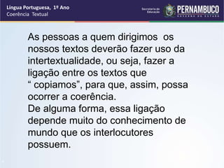 Língua Portuguesa, 1º Ano
Coerência Textual
“
As pessoas a quem dirigimos os
nossos textos deverão fazer uso da
intertextualidade, ou seja, fazer a
ligação entre os textos que
“ copiamos”, para que, assim, possa
ocorrer a coerência.
De alguma forma, essa ligação
depende muito do conhecimento de
mundo que os interlocutores
possuem.
 