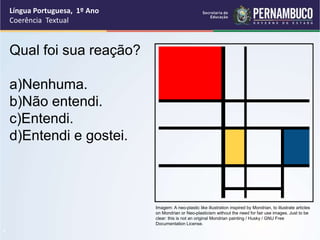 Língua Portuguesa, 1º Ano
Coerência Textual
“
Qual foi sua reação?
a)Nenhuma.
b)Não entendi.
c)Entendi.
d)Entendi e gostei.
Imagem: A neo-plastic like illustration inspired by Mondrian, to illustrate articles
on Mondrian or Neo-plasticism without the need for fair use images. Just to be
clear: this is not an original Mondrian painting / Husky / GNU Free
Documentation License.
 