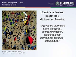 Língua Portuguesa, 1º Ano
Coerência Textual
Coerência Textual
segundo o
dicionário Aurélio:
“ ligação ou harmonia
entre situações ,
acontecimentos ou
ideias; relação
harmônica; conexão ,
nexo,lógica.”
Imagem: A poetisa , 1940 / Joan Miró /
http://www.foroxerbar.com/viewtopic.php?t=4219.
 