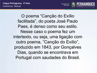 Língua Portuguesa, 1º Ano
Coerência Textual
“
O poema “Canção do Exílio
facilitada”, do poeta José Paulo
Paes, é denso como seu estilo.
Nesse caso o poema fez um
intertexto, ou seja, uma ligação com
outro poema, ”Canção do Exílio”,
produzido em 1843, por Gonçalves
Dias, quando se encontrava em
Portugal com saudades do Brasil.
 