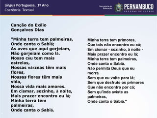 Língua Portuguesa, 1º Ano
Coerência Textual
“
Minha terra tem primores,
Que tais não encontro eu cá;
Em cismar - sozinho, à noite -
Mais prazer encontro eu lá;
Minha terra tem palmeiras,
Onde canta o Sabiá.
Não permita Deus que eu
morra
Sem que eu volte para lá;
Sem que desfrute os primores
Que não encontro por cá;
Sem qu'inda aviste as
palmeiras,
Onde canta o Sabiá."
Canção do Exílio
Gonçalves Dias
"Minha terra tem palmeiras,
Onde canta o Sabiá;
As aves que aqui gorjeiam,
Não gorjeiam como lá.
Nosso céu tem mais
estrelas,
Nossas várzeas têm mais
flores,
Nossas flores têm mais
vida,
Nossa vida mais amores.
Em cismar, sozinho, à noite,
Mais prazer encontro eu lá;
Minha terra tem
palmeiras,
Onde canta o Sabiá.
 