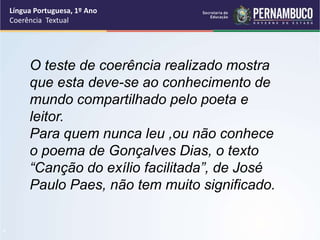 Língua Portuguesa, 1º Ano
Coerência Textual
“
O teste de coerência realizado mostra
que esta deve-se ao conhecimento de
mundo compartilhado pelo poeta e
leitor.
Para quem nunca leu ,ou não conhece
o poema de Gonçalves Dias, o texto
“Canção do exílio facilitada”, de José
Paulo Paes, não tem muito significado.
 