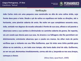 Língua Portuguesa, 1º Ano
Coerência Textual
“
Verificação
João Carlos vivia em uma pequena casa construída no alto de uma colina árida, cuja
frente dava para o leste. Desde o pé da colina se espalhava em todas as direções, até o
horizonte, uma planície coberta de areia. Na noite em que completava sessenta anos,
João, sentado nos degraus da escada colocada à frente de sua casa, olhava o sol poente e
observava como a sua sombra ia diminuindo no caminho coberto de grama. De repente,
viu um cavalo que descia para sua casa. As árvores e as folhagens não lhe permitiam ver
distintamente; entretanto observou que o cavalo era manco. Ao olhar mais de perto
verificou que o visitante era seu filho Guilherme, que há vinte anos tinha partido para
alistar-se no exército, e, em todo esse tempo, não havia dado sinal de vida. Guilherme,
ao ver seu pai, desmontou imediatamente, correu até ele e, lançando-se nos seus braços,
começou a chorar.
(Mary Kato, apud Koch, 1999)
 