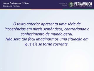Língua Portuguesa, 1º Ano
Coerência Textual
“
O texto anterior apresenta uma série de
incoerências em níveis semânticos, contrariando o
conhecimento de mundo geral.
Não será tão fácil imaginarmos uma situação em
que ele se torne coerente.
 