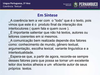Língua Portuguesa, 1º Ano
Coerência Textual
“
Em Síntese
_A coerência tem a ver com o “todo” que é o texto, pois
vimos que este é o produto final da interação dos
interlocutores ( quem fala e quem ouve ).
_É importante salientar que não há textos, autores ou
leitores coerentes em si mesmos.
_A comunicação bem realizada depende dos fatores
como: conhecimento de mundo, gênero textual,
argumentação, escolha lexical, variante linguística e a
intertextualidade.
_Espera-se que, a partir de agora, recorde-se sempre
desses fatores para que possa se tornar um excelente
leitor dos textos alheios e um eficiente autor de seus
próprios textos.
 