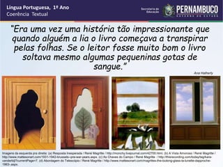 Língua Portuguesa, 1º Ano
Coerência Textual
“
“Era uma vez uma história tão impressionante que
quando alguém a lia o livro começava a transpirar
pelas folhas. Se o leitor fosse muito bom o livro
soltava mesmo algumas pequeninas gotas de
sangue.”
Ana Hatherly
Imagens da esquerda pra direita: (a) Resposta Inesperada / René Magritte / http://monchy.livejournal.com/42700.html. (b) A Vista Amorosa / René Magritte /
http://www.mattesonart.com/1931-1942-brussels--pre-war-years.aspx. (c) As Chaves do Campo / René Magritte / http://thisrecording.com/today/tag/kara-
vanderbijl?currentPage=7. (d) Abordagem do Telescópio / René Magritte / http://www.mattesonart.com/magrittes-the-looking-glass-la-lunette-dapproche-
1963-.aspx.
 