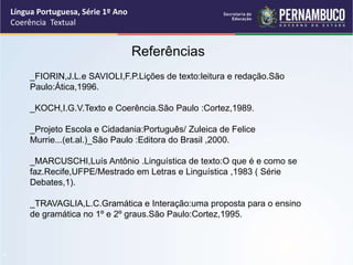 Língua Portuguesa, Série 1º Ano
Coerência Textual
“
Referências
_FIORIN,J.L.e SAVIOLI,F.P.Lições de texto:leitura e redação.São
Paulo:Ática,1996.
_KOCH,I.G.V.Texto e Coerência.São Paulo :Cortez,1989.
_Projeto Escola e Cidadania:Português/ Zuleica de Felice
Murrie...(et.al.)_São Paulo :Editora do Brasil ,2000.
_MARCUSCHI,Luís Antônio .Linguística de texto:O que é e como se
faz.Recife,UFPE/Mestrado em Letras e Linguística ,1983 ( Série
Debates,1).
_TRAVAGLIA,L.C.Gramática e Interação:uma proposta para o ensino
de gramática no 1º e 2º graus.São Paulo:Cortez,1995.
 