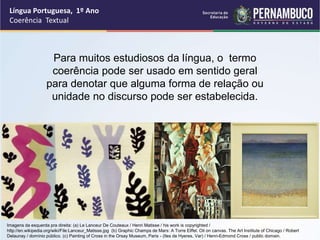 Língua Portuguesa, 1º Ano
Coerência Textual
Para muitos estudiosos da língua, o termo
coerência pode ser usado em sentido geral
para denotar que alguma forma de relação ou
unidade no discurso pode ser estabelecida.
Imagens da esquerda pra direita: (a) Le Lanceur De Couteaux / Henri Matisse / his work is copyrighted /
http://en.wikipedia.org/wiki/File:Lanceur_Matisse.jpg (b) Graphic Champs de Mars: A Torre Eiffel. Oil on canvas. The Art Institute of Chicago / Robert
Delaunay / domínio público. (c) Painting of Cross in the Orsay Museum, Paris - (Iles de Hyeres, Var) / Henri-Edmond Cross / public domain.
 