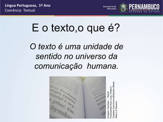 Língua Portuguesa, 1º Ano
Coerência Textual
O texto é uma unidade de
sentido no universo da
comunicação humana.
E o texto,o que é?
Imagem:
Kochani...
/
Kamil
Porembiński
from
Lodz,
Poland
/
Creative
Commons
Attribution-Share
Alike
2.0
Generic.
 