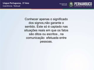 Língua Portuguesa, 1º Ano
Coerência Textual
Conhecer apenas o significado
dos signos,não garante o
sentido. Este só é captado nas
situações reais em que os fatos
são ditos ou escritos , na
comunicação efetuada entre
pessoas.
 