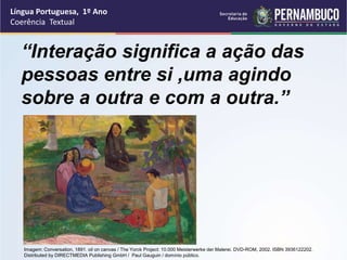 Língua Portuguesa, 1º Ano
Coerência Textual
Imagem: Conversation, 1891. oil on canvas / The Yorck Project: 10.000 Meisterwerke der Malerei. DVD-ROM, 2002. ISBN 3936122202.
Distributed by DIRECTMEDIA Publishing GmbH / Paul Gauguin / domínio público.
“Interação significa a ação das
pessoas entre si ,uma agindo
sobre a outra e com a outra.”
 