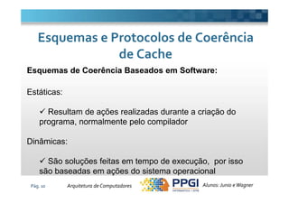 Esquemas de Coerência Baseados em Software:
Estáticas:
Esquemas e Protocolos de CoerênciaEsquemas e Protocolos de Coerência
de Cachede Cache
Pág. 10
Resultam de ações realizadas durante a criação do
programa, normalmente pelo compilador
Dinâmicas:
São soluções feitas em tempo de execução, por isso
são baseadas em ações do sistema operacional
Alunos: Junio eWagnerArquitetura de Computadores
 
