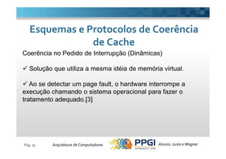 Coerência no Pedido de Interrupção (Dinâmicas)
Solução que utiliza a mesma idéia de memória virtual.
Esquemas e Protocolos de CoerênciaEsquemas e Protocolos de Coerência
de Cachede Cache
Pág. 13
Ao se detectar um page fault, o hardware interrompe a
execução chamando o sistema operacional para fazer o
tratamento adequado.[3]
Alunos: Junio eWagnerArquitetura de Computadores
 
