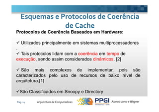 Protocolos de Coerência Baseados em Hardware:
Utilizados principalmente em sistemas multiprocessadores
.
Tais protocolos lidam com a coerência em tempo de
Esquemas e Protocolos de CoerênciaEsquemas e Protocolos de Coerência
de Cachede Cache
Pág. 14
Tais protocolos lidam com a coerência em tempo de
execução, sendo assim considerados dinâmicos. [2]
São mais complexos de implementar, pois são
caracterizados pelo uso de recursos de baixo nível de
arquitetura.[1]
São Classificados em Snoopy e Directory
Alunos: Junio eWagnerArquitetura de Computadores
 
