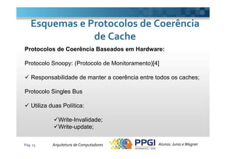 Protocolos de Coerência Baseados em Hardware:
Protocolo Snoopy: (Protocolo de Monitoramento)[4]
Responsabilidade de manter a coerência entre todos os caches;
Esquemas e Protocolos de CoerênciaEsquemas e Protocolos de Coerência
de Cachede Cache
Pág. 15
Responsabilidade de manter a coerência entre todos os caches;
Protocolo Singles Bus
Utiliza duas Política:
Write-Invalidade;
Write-update;
Alunos: Junio eWagnerArquitetura de Computadores
 