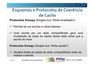 Protocolos Snoopy (Singles bus “Write-Invalidade”)
Permite ter um escritor e vários leitores;
Uma escrita em um dado compartilhado gera uma
Esquemas e Protocolos de CoerênciaEsquemas e Protocolos de Coerência
de Cachede Cache
Pág. 16
Uma escrita em um dado compartilhado gera uma
invalidação de todas as cópias desse dado antes que a
escrita se inicie
Protocolos Snoopy (Singles bus “Write-update”)
Atualiza todas as cópias do dado compartilhado antes de
realizar a escrita
Alunos: Junio eWagnerArquitetura de Computadores
 