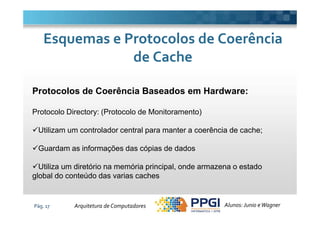 Protocolos de Coerência Baseados em Hardware:
Protocolo Directory: (Protocolo de Monitoramento)
Esquemas e Protocolos de CoerênciaEsquemas e Protocolos de Coerência
de Cachede Cache
Pág. 17
Protocolo Directory: (Protocolo de Monitoramento)
Utilizam um controlador central para manter a coerência de cache;
Guardam as informações das cópias de dados
Utiliza um diretório na memória principal, onde armazena o estado
global do conteúdo das varias caches
Alunos: Junio eWagnerArquitetura de Computadores
 