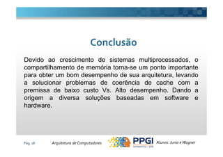 Devido ao crescimento de sistemas multiprocessados, o
compartilhamento de memória torna-se um ponto importante
para obter um bom desempenho de sua arquitetura, levando
ConclusãoConclusão
Pág. 18
a solucionar problemas de coerência de cache com a
premissa de baixo custo Vs. Alto desempenho. Dando a
origem a diversa soluções baseadas em software e
hardware.
Alunos: Junio eWagnerArquitetura de Computadores
 
