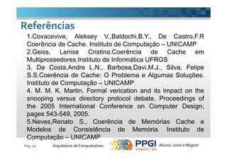 1.Covacevive, Aleksey V.,Baldochi,B.Y., De Castro,F.R
Coerência de Cache. Instituto de Computação – UNICAMP
2.Geiss, Lenise Cristina.Coerência de Cache em
Multiprossedores.Instituto de Informática UFRGS
3. Da Costa,Andre L.N., Barbosa,Davi.M.J., Silva, Felipe
S.S.Coerência de Cache: O Problema e Algumas Soluções.
Instituto de Computação – UNICAMP
ReferênciasReferências
Pág. 19
Instituto de Computação – UNICAMP
4. M. M. K. Martin. Formal verication and its impact on the
snooping versus directory protocol debate. Proceedings of
the 2005 International Conference on Computer Design,
pages 543-549, 2005.
5.Neves,Renato S., Coerência de Memórias Cache e
Modelos de Consistência de Memória. Instituto de
Computação – UNICAMP
Alunos: Junio eWagnerArquitetura de Computadores
 