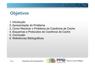 1. Introdução
2. Apresentação do Problema
3. Como Resolver o Problema de Coerência de Cache
4. Esquemas e Protocolos de Coerência de Cache
ObjetivosObjetivos
Pág. 2
5. Conclusão
6. Referências Bibliográficas
Alunos: Junio eWagnerArquitetura de Computadores
 