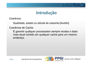 Coerência:
Qualidade, estado ou atitude de coerente [Aurélio]
Coerência de Cache:
É garantir qualquer processador sempre receba o dado
IntroduçãoIntrodução
Pág. 3
É garantir qualquer processador sempre receba o dado
mais atual contido em qualquer cache para um mesmo
endereço.
Alunos: Junio eWagnerArquitetura de Computadores
 