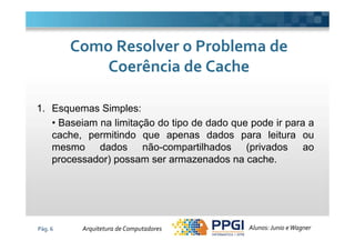 1. Esquemas Simples:
• Baseiam na limitação do tipo de dado que pode ir para a
Como Resolver o Problema deComo Resolver o Problema de
Coerência de CacheCoerência de Cache
Pág. 6
• Baseiam na limitação do tipo de dado que pode ir para a
cache, permitindo que apenas dados para leitura ou
mesmo dados não-compartilhados (privados ao
processador) possam ser armazenados na cache.
Alunos: Junio eWagnerArquitetura de Computadores
 
