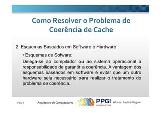 2. Esquemas Baseados em Software e Hardware
• Esquemas de Sofware:
Como Resolver o Problema deComo Resolver o Problema de
Coerência de CacheCoerência de Cache
Pág. 7
• Esquemas de Sofware:
Delega-se ao compilador ou ao sistema operacional a
responsabilidade de garantir a coerência. A vantagem dos
esquemas baseados em software é evitar que um outro
hardware seja necessário para realizar o tratamento do
problema de coerência.
Alunos: Junio eWagnerArquitetura de Computadores
 