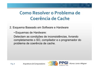 2. Esquema Baseado em Software e Hardware
• Esquemas de Hardware:
Detectam as condições de inconsistências, livrando
Como Resolver o Problema deComo Resolver o Problema de
Coerência de CacheCoerência de Cache
Pág. 8
Detectam as condições de inconsistências, livrando
completamente o SO, compilador e o programador do
problema de coerência de cache.
Alunos: Junio eWagnerArquitetura de Computadores
 