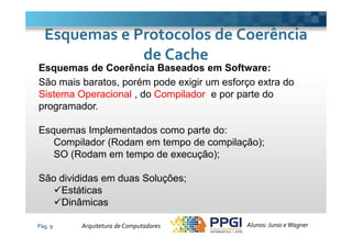 Esquemas de Coerência Baseados em Software:
São mais baratos, porém pode exigir um esforço extra do
Sistema Operacional , do Compilador e por parte do
programador.
Esquemas e Protocolos de CoerênciaEsquemas e Protocolos de Coerência
de Cachede Cache
Pág. 9
Esquemas Implementados como parte do:
Compilador (Rodam em tempo de compilação);
SO (Rodam em tempo de execução);
São divididas em duas Soluções;
Estáticas
Dinâmicas
Alunos: Junio eWagnerArquitetura de Computadores
 