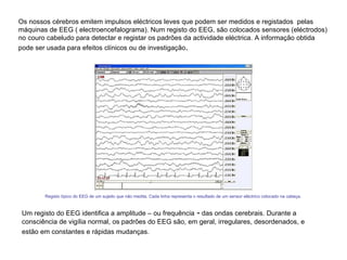 Os nossos cérebros emitem impulsos eléctricos leves que podem ser medidos e registados  pelas máquinas de EEG ( electroencefalograma). Num registo do EEG, são colocados sensores (eléctrodos) no couro cabeludo para detectar e registar os padrões da actividade eléctrica. A informação obtida pode ser usada para efeitos clínicos ou de investigação .  Registo típico do EEG de um sujeito que não medita. Cada linha representa o resultado de um sensor eléctrico colocado na cabeça.  Um registo do EEG identifica a amplitude – ou frequência  -  das ondas cerebrais. Durante a consciência de vigília normal, os padrões do EEG são, em geral, irregulares, desordenados, e estão em constantes e rápidas mudanças.    