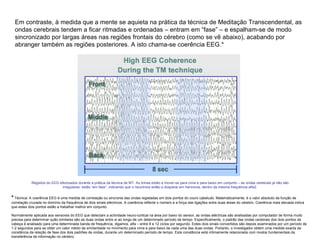 Em contraste, à medida que a mente se aquieta na prática da técnica de Meditação Transcendental, as ondas cerebrais tendem a ficar ritmadas e ordenadas – entram em “fase” – e espalham-se de modo sincronizado por largas áreas nas regiões frontais do cérebro (como se vê abaixo), acabando por abranger também as regiões posteriores. A isto chama-se coerência EEG.*  Registos do EEG efectuados durante a prática da técnica de MT. As linhas estão a mover-se para cima e para baixo em conjunto – as ondas cerebrais já não são irregulares, estão “em fase”, indicando que o neurónios estão a dosparar em harmonia, dentro da mesma frequência alfa2. *  Técnica: A coerência EEG é uma medida de correlação ou sincronia das ondas registadas em dois pontos do couro cabeludo. Matematicamente, é o valor absoluto da função de correlação cruzada no domínio da frequência de dois sinais eléctricos. A coerência reflecte o número e a força das ligações entre duas áreas do cérebro. Coerência mais elevada indica que estes dois pontos estão a trabalhar melhor em conjunto.  Normalmente aplicada aos sensores do EEG que detectam a actividade neuro-cortical na área por baixo do sensor, as ondas eléctricas são analisadas por computador de forma muito precisa para determinar quão similares são as duas ondas entre si ao longo de um determinado período de tempo. Especificamente, o padrão das ondas cerebrais dos dois pontos da cabeça é analisado para uma determinada banda de frequência, digamos, alfa – entre 8 e 12 ciclos por segundo. Estes dois sinais convertidos são depois examinados por um período de 1-2 segundos para se obter um valor médio da similaridade no mivimento para cima e para baixo de cada uma das duas ondas. Portanto, o investigador obtém uma medida exacta da constância da relação de fase dos dois padrões de ondas, durante um determinado período de tempo. Esta constância está intimamente relacionada com modos fundamentais da transferência de informação no cérebro. 
