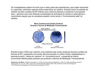 Maior Coerência Das Ondas Cerebrais Frontais Maior Coerência das Ondas Cerebrais Durante a Técnica de Meditação Transcendental Cabeça vista de cima Durante  Repouso Normal Durante Meditação Transcendental Os investigadores sabem há muito que a maior parte das experiências, quer sejam sensoriais ou cognitivas, estimulam apenas partes específicas do cérebro. Estudos sobre os padrões do cérebro durante a prática da MT indicam que a técnica estimula a coerência numa grande área – gerando uma mais eficiente coordenação da actividade do cérebro e estimulando o crescimento daquilo que os cientistas propõem como sendo o “funcionamento total” do cérebro.  Estudos sobre o EEG que mostram uma coerência das ondas cerebrais durante a prática da técnica de MT, juntamente com poder alfa sincronizado no córtex frontal, estabeleceram a assinatura para o “alerta em repouso” ou “consciência pura”, a experiência interior comumente referida pelas pessoas que praticam a técnica de Meditação Transcendental.  Referências científicas:   Cognitive Processing 11:1 (2010);   Consciousness and Cognition , 8, 302-318, 1999;  International Journal of Neuroscience  14: 147–151, 1981 ; Science  167 (1970); Scientific American  226 (1972);  American Journal of Physiology  221 (1971); Electroencephalography and Clinical Neurophysiology  35 (1973).  