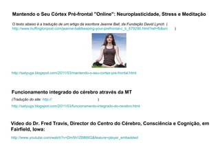 http://satyuga.blogspot.com/2011/03/mantendo-o-seu-cortex-pre-frontal.html   Mantendo o Seu Córtex Pré-frontal "Online": Neuroplasticidade, Stress e Meditação O texto abaixo é a tradução de um artigo da escritora Jeanne Ball, da Fundação David Lynch   ( http://www.huffingtonpost.com/jeanne-ball/keeping-your-prefrontal-c_b_679290.html?ref= fb&src =sp   ) http:// www.youtube.com/watch?v =Dm5h1Z88lWQ&feature= player_embedded   Vídeo do Dr. Fred Travis, Director do Centro do Cérebro, Consciência e Cognição, em Fairfield, Iowa:   Funcionamento integrado do cérebro através da MT (Tradução do site:  http:// tmdoctors.info/braindev.htm   ) http://satyuga.blogspot.com/2011/03/funcionamento-integrado-do-cerebro.html   