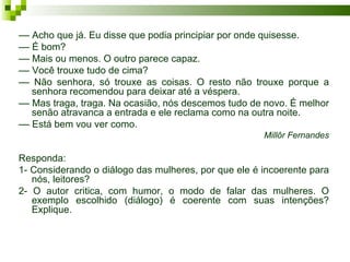 –– Acho que já. Eu disse que podia principiar por onde quisesse.
–– É bom?
–– Mais ou menos. O outro parece capaz.
–– Você trouxe tudo de cima?
–– Não senhora, só trouxe as coisas. O resto não trouxe porque a
   senhora recomendou para deixar até a véspera.
–– Mas traga, traga. Na ocasião, nós descemos tudo de novo. É melhor
   senão atravanca a entrada e ele reclama como na outra noite.
–– Está bem vou ver como.
                                                      Millôr Fernandes

Responda:
1- Considerando o diálogo das mulheres, por que ele é incoerente para
   nós, leitores?
2- O autor critica, com humor, o modo de falar das mulheres. O
   exemplo escolhido (diálogo) é coerente com suas intenções?
   Explique.
 