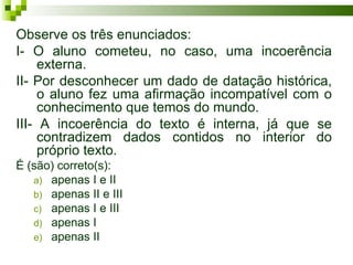 Observe os três enunciados:
I- O aluno cometeu, no caso, uma incoerência
     externa.
II- Por desconhecer um dado de datação histórica,
     o aluno fez uma afirmação incompatível com o
     conhecimento que temos do mundo.
III- A incoerência do texto é interna, já que se
     contradizem dados contidos no interior do
     próprio texto.
É (são) correto(s):
   a) apenas I e II
   b) apenas II e III
   c) apenas I e III
   d) apenas I
   e) apenas II
 