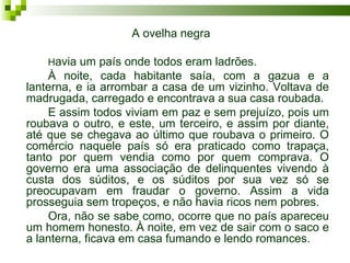 A ovelha negra

    Havia um país onde todos eram ladrões.
    À noite, cada habitante saía, com a gazua e a
lanterna, e ia arrombar a casa de um vizinho. Voltava de
madrugada, carregado e encontrava a sua casa roubada.
    E assim todos viviam em paz e sem prejuízo, pois um
roubava o outro, e este, um terceiro, e assim por diante,
até que se chegava ao último que roubava o primeiro. O
comércio naquele país só era praticado como trapaça,
tanto por quem vendia como por quem comprava. O
governo era uma associação de delinquentes vivendo à
custa dos súditos, e os súditos por sua vez só se
preocupavam em fraudar o governo. Assim a vida
prosseguia sem tropeços, e não havia ricos nem pobres.
    Ora, não se sabe como, ocorre que no país apareceu
um homem honesto. À noite, em vez de sair com o saco e
a lanterna, ficava em casa fumando e lendo romances.
 